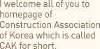 I welcome all of you to homepage of Construction Association of Korea which is called CAK for short